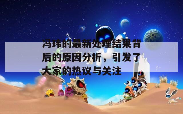 冯玮的最新处理结果背后的原因分析，引发了大家的热议与关注