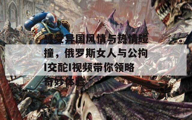 感受异国风情与热情碰撞，俄罗斯女人与公拘I交酡I视频带你领略奇妙体验