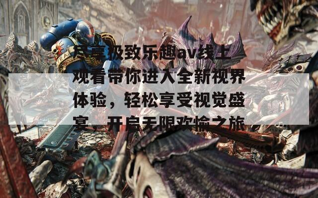 尽享极致乐趣av线上观看带你进入全新视界体验，轻松享受视觉盛宴，开启无限欢愉之旅！