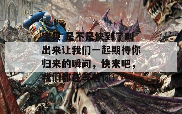 宝贝 是不是快到了叫出来让我们一起期待你归来的瞬间，快来吧，我们都在等着你！