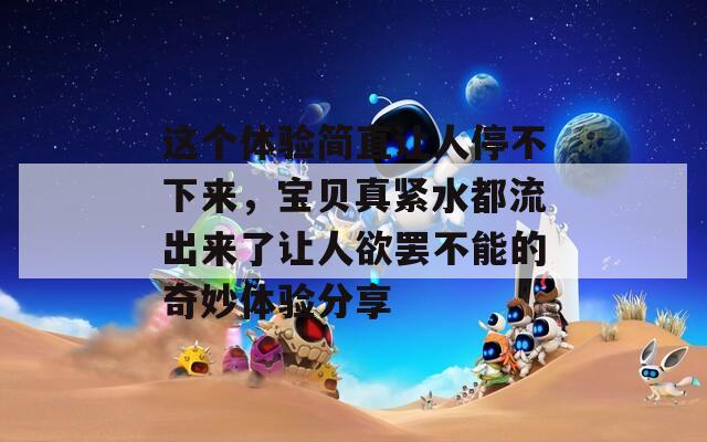 这个体验简直让人停不下来，宝贝真紧水都流出来了让人欲罢不能的奇妙体验分享