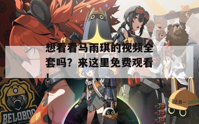 想看看马雨琪的视频全套吗？来这里免费观看！