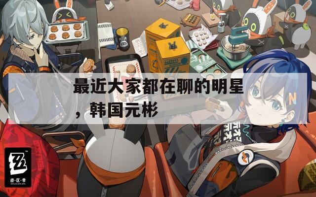 最近大家都在聊的明星，韩国元彬
