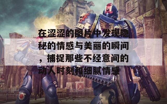 在涩涩的图片中发现隐秘的情感与美丽的瞬间，捕捉那些不经意间的动人时刻和细腻情感