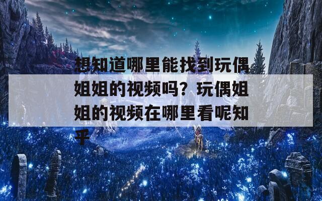 想知道哪里能找到玩偶姐姐的视频吗？玩偶姐姐的视频在哪里看呢知乎