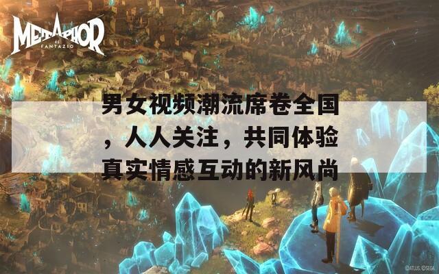男女视频潮流席卷全国，人人关注，共同体验真实情感互动的新风尚