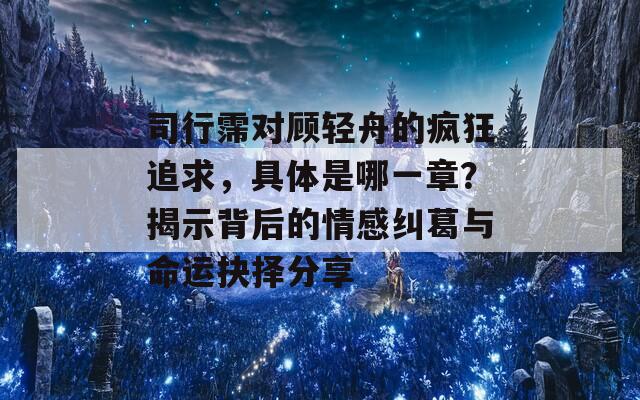 司行霈对顾轻舟的疯狂追求，具体是哪一章？揭示背后的情感纠葛与命运抉择分享