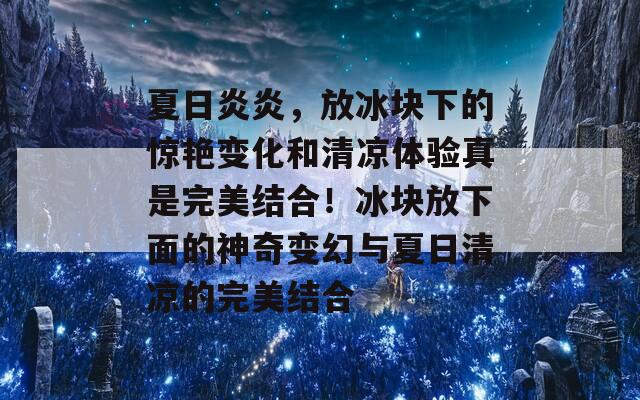 夏日炎炎，放冰块下的惊艳变化和清凉体验真是完美结合！冰块放下面的神奇变幻与夏日清凉的完美结合