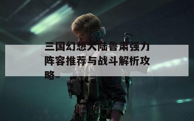 三国幻想大陆鲁肃强力阵容推荐与战斗解析攻略