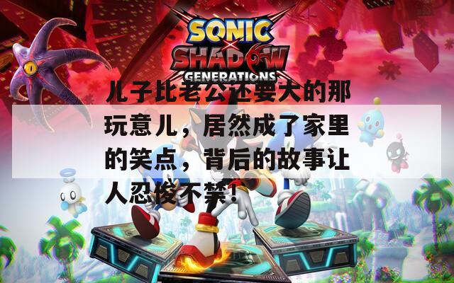 儿子比老公还要大的那玩意儿，居然成了家里的笑点，背后的故事让人忍俊不禁！