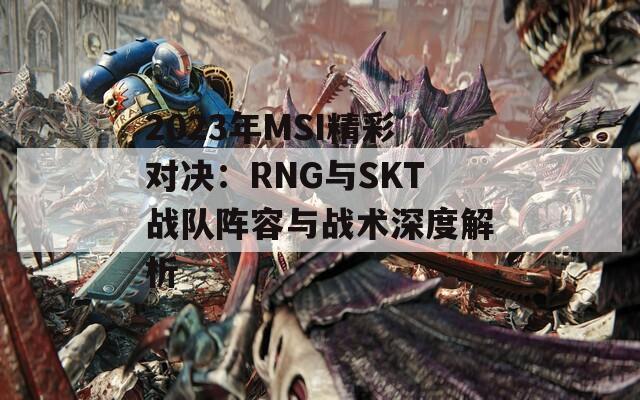 2023年MSI精彩对决：RNG与SKT战队阵容与战术深度解析