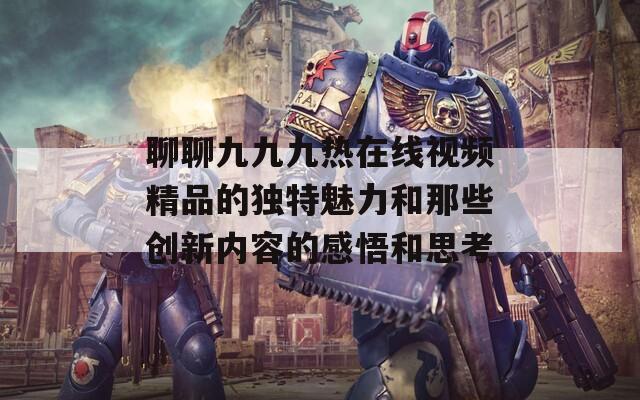 聊聊九九九热在线视频精品的独特魅力和那些创新内容的感悟和思考