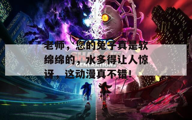 老师，您的兔子真是软绵绵的，水多得让人惊讶，这动漫真不错！