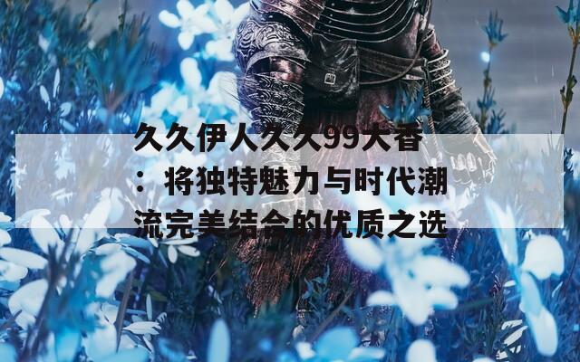 久久伊人久久99大香：将独特魅力与时代潮流完美结合的优质之选