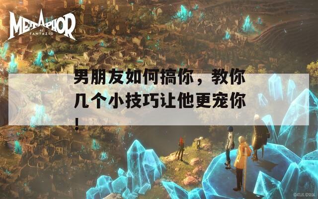 男朋友如何搞你，教你几个小技巧让他更宠你！