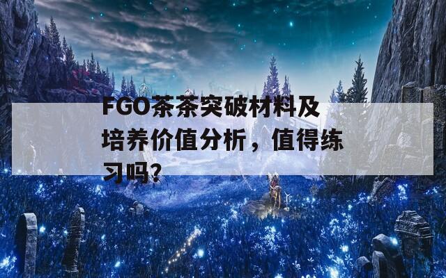 FGO茶茶突破材料及培养价值分析，值得练习吗？