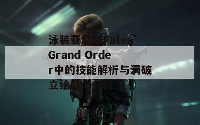 泳装亚瑟在Fate/Grand Order中的技能解析与满破立绘魅力分析