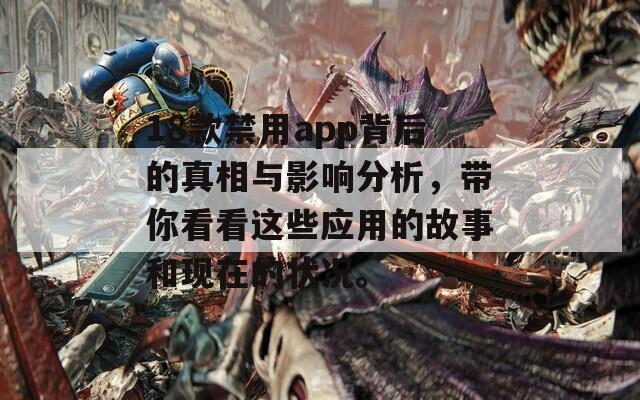 18款禁用app背后的真相与影响分析，带你看看这些应用的故事和现在的状况。