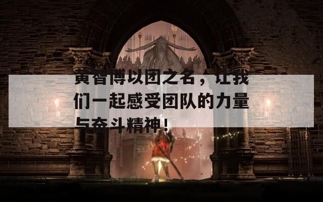 黄智博以团之名，让我们一起感受团队的力量与奋斗精神！