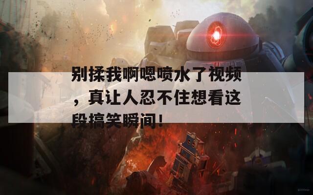 别揉我啊嗯喷水了视频，真让人忍不住想看这段搞笑瞬间！