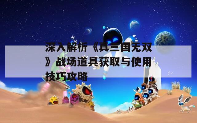 深入解析《真三国无双》战场道具获取与使用技巧攻略