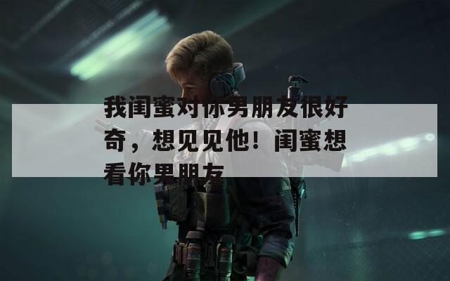 我闺蜜对你男朋友很好奇，想见见他！闺蜜想看你男朋友