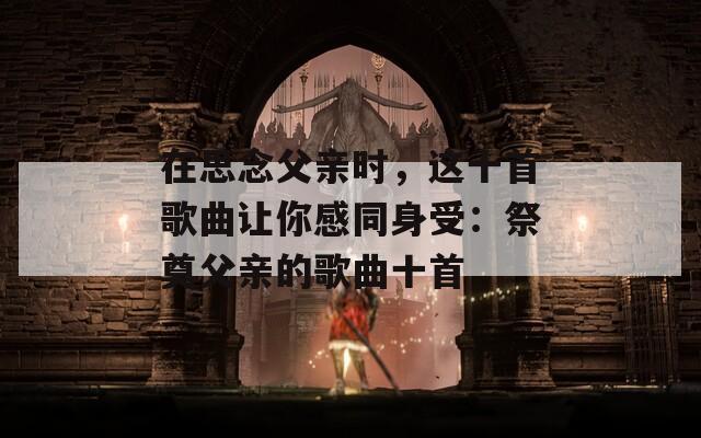 在思念父亲时，这十首歌曲让你感同身受：祭奠父亲的歌曲十首