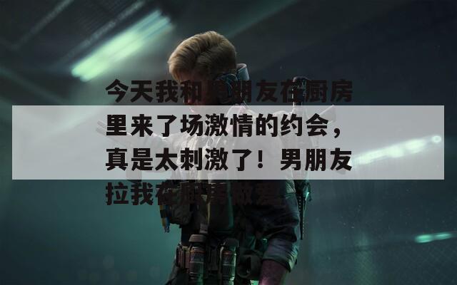 今天我和男朋友在厨房里来了场激情的约会，真是太刺激了！男朋友拉我在厨房做爱