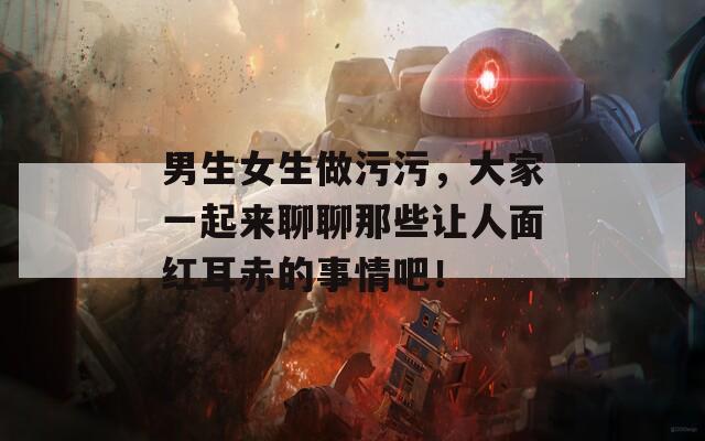 男生女生做污污，大家一起来聊聊那些让人面红耳赤的事情吧！