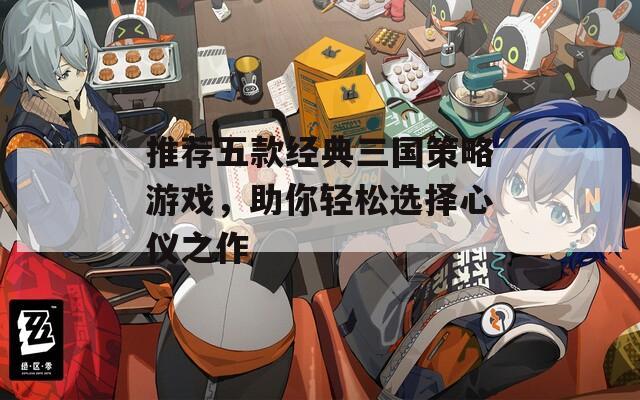 推荐五款经典三国策略游戏，助你轻松选择心仪之作