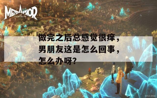 做完之后总感觉很痒，男朋友这是怎么回事，怎么办呀？