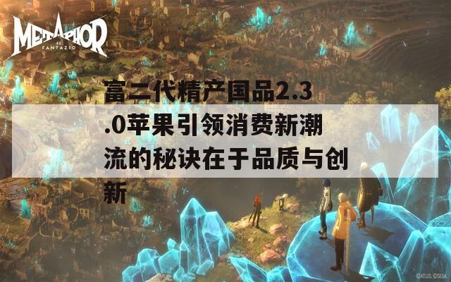 富二代精产国品2.3.0苹果引领消费新潮流的秘诀在于品质与创新