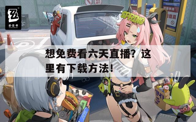 想免费看六天直播？这里有下载方法！