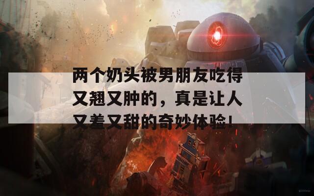 两个奶头被男朋友吃得又翘又肿的，真是让人又羞又甜的奇妙体验！