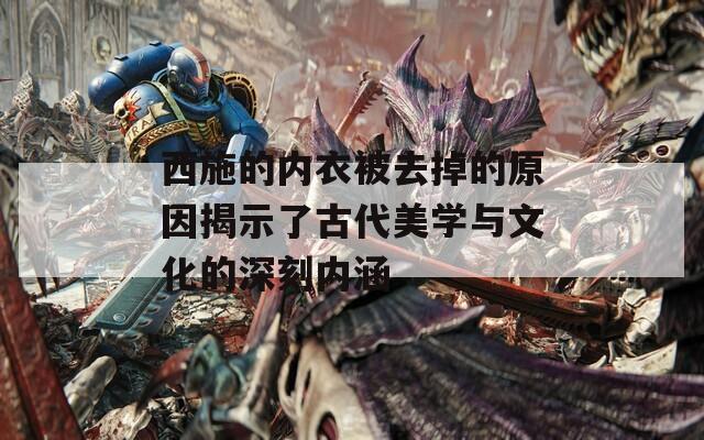 西施的内衣被去掉的原因揭示了古代美学与文化的深刻内涵