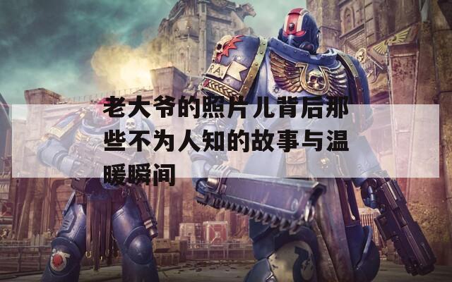 老大爷的照片儿背后那些不为人知的故事与温暖瞬间