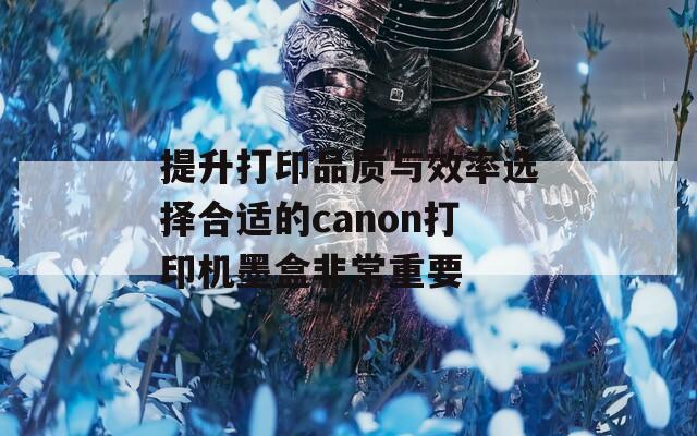 提升打印品质与效率选择合适的canon打印机墨盒非常重要
