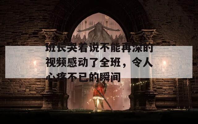 班长哭着说不能再深的视频感动了全班，令人心疼不已的瞬间