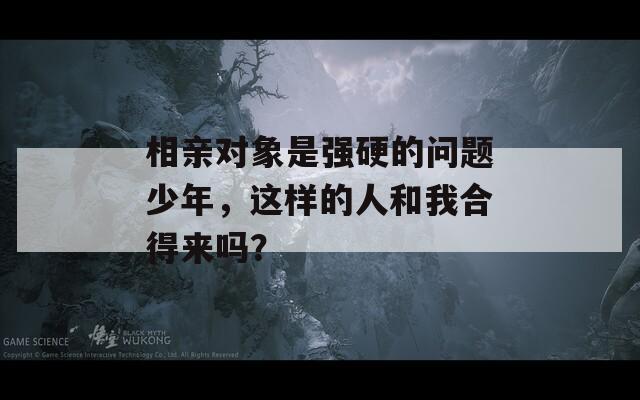 相亲对象是强硬的问题少年，这样的人和我合得来吗？