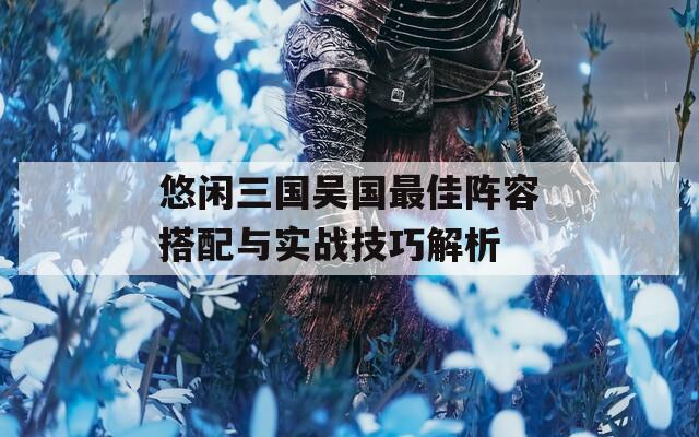 悠闲三国吴国最佳阵容搭配与实战技巧解析