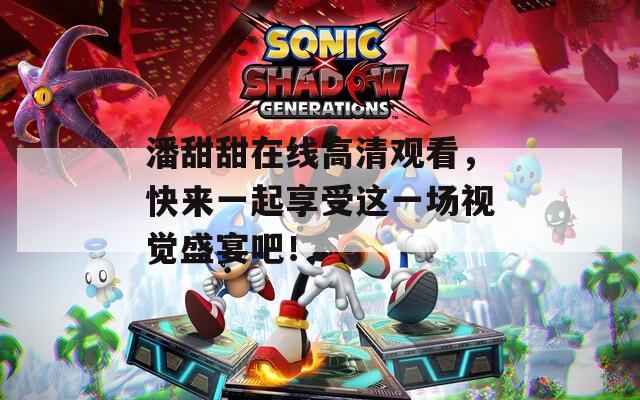 潘甜甜在线高清观看，快来一起享受这一场视觉盛宴吧！