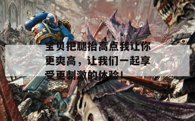宝贝把腿抬高点我让你更爽高，让我们一起享受更刺激的体验！