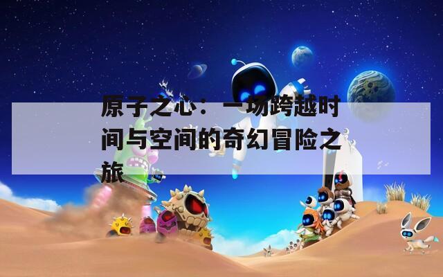 原子之心：一场跨越时间与空间的奇幻冒险之旅