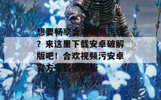 想要畅享合欢视频污版？来这里下载安卓破解版吧！合欢视频污安卓官方下载破解版
