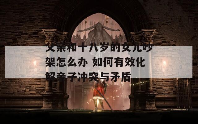 父亲和十八岁的女儿吵架怎么办 如何有效化解亲子冲突与矛盾