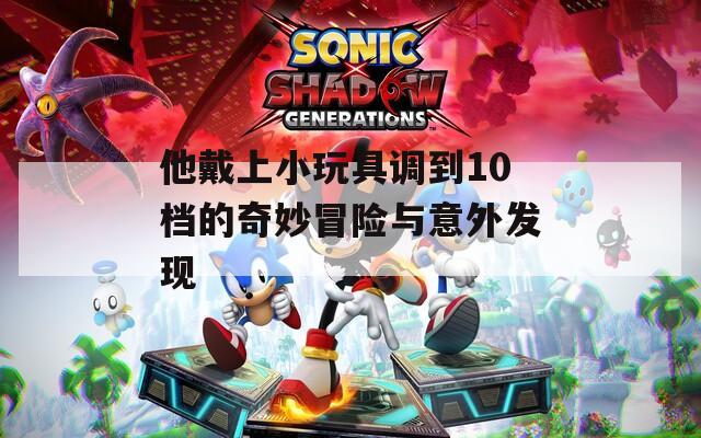他戴上小玩具调到10档的奇妙冒险与意外发现