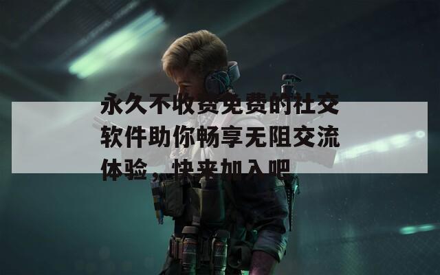 永久不收费免费的社交软件助你畅享无阻交流体验，快来加入吧