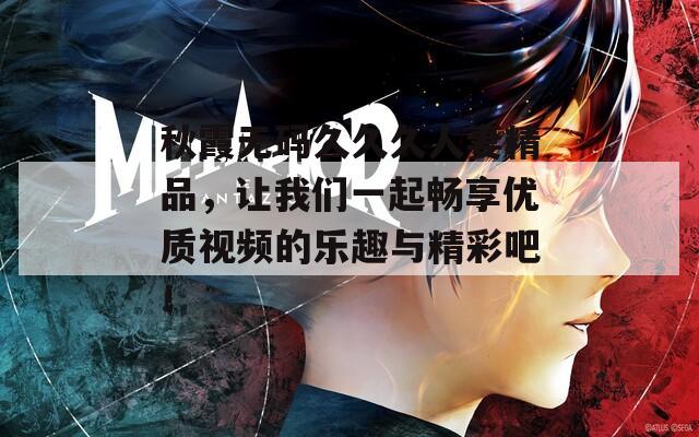 秋霞无码久久久人妻精品，让我们一起畅享优质视频的乐趣与精彩吧！
