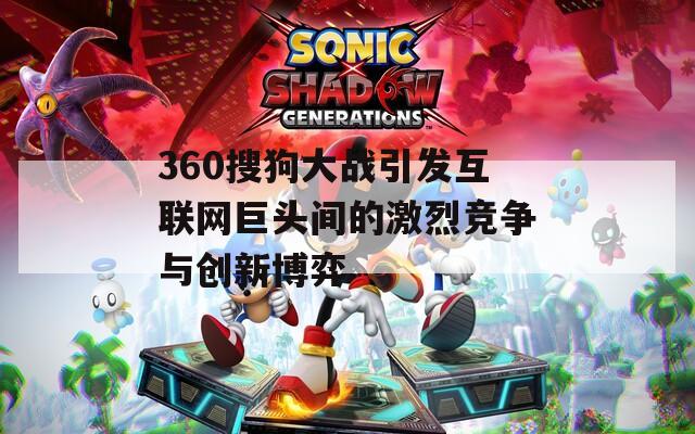 360搜狗大战引发互联网巨头间的激烈竞争与创新博弈