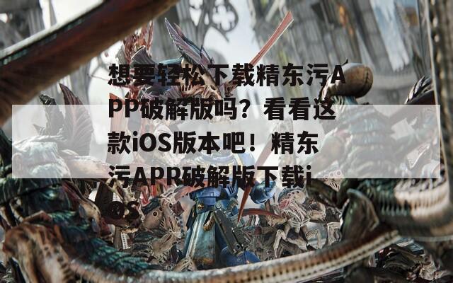想要轻松下载精东污APP破解版吗？看看这款iOS版本吧！精东污APP破解版下载iOS